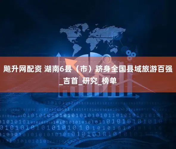 飚升网配资 湖南6县（市）跻身全国县域旅游百强_吉首_研究_榜单