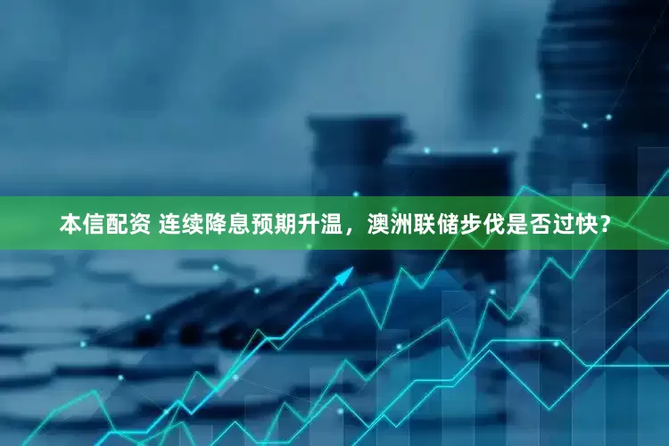 本信配资 连续降息预期升温，澳洲联储步伐是否过快？