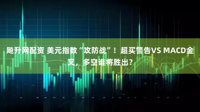 飚升网配资 美元指数“攻防战”！超买警告VS MACD金叉，多空谁将胜出？