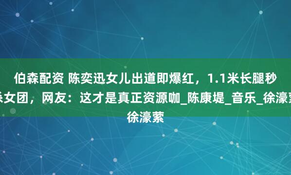 伯森配资 陈奕迅女儿出道即爆红，1.1米长腿秒杀女团，网友：这才是真正资源咖_陈康堤_音乐_徐濠萦