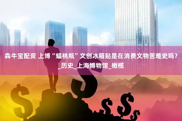 犇牛宝配资 上博“蝠桃瓶”文创冰箱贴是在消费文物苦难史吗？_历史_上海博物馆_橄榄