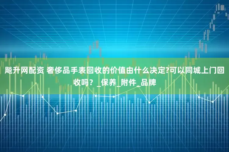 飚升网配资 奢侈品手表回收的价值由什么决定?可以同城上门回收吗？_保养_附件_品牌