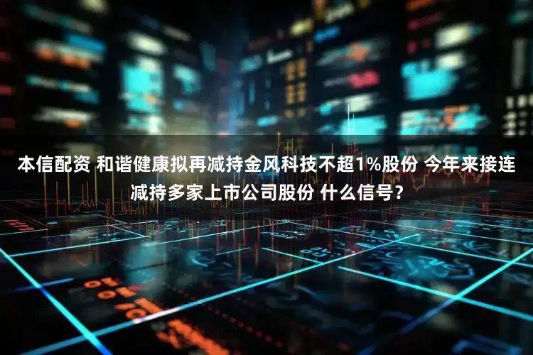 本信配资 和谐健康拟再减持金风科技不超1%股份 今年来接连减持多家上市公司股份 什么信号？