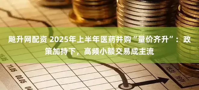 飚升网配资 2025年上半年医药并购“量价齐升”：政策加持下，高频小额交易成主流