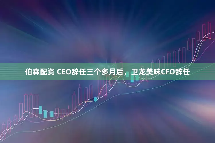 伯森配资 CEO辞任三个多月后，卫龙美味CFO辞任