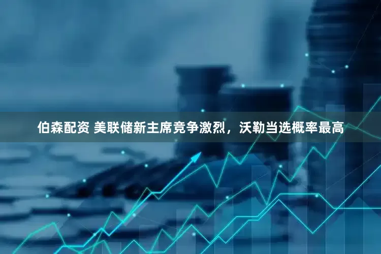 伯森配资 美联储新主席竞争激烈，沃勒当选概率最高