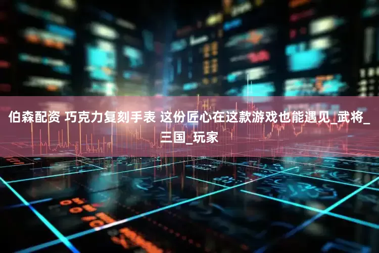 伯森配资 巧克力复刻手表 这份匠心在这款游戏也能遇见_武将_三国_玩家
