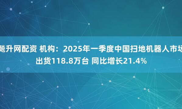 飚升网配资 机构：2025年一季度中国扫地机器人市场出货118.8万台 同比增长21.4%