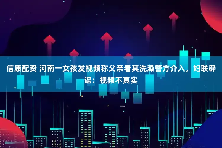 信康配资 河南一女孩发视频称父亲看其洗澡警方介入，妇联辟谣：视频不真实