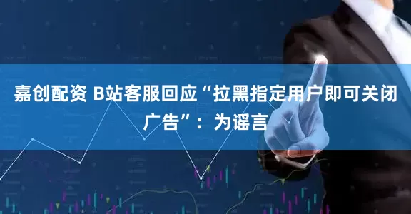 嘉创配资 B站客服回应“拉黑指定用户即可关闭广告”：为谣言
