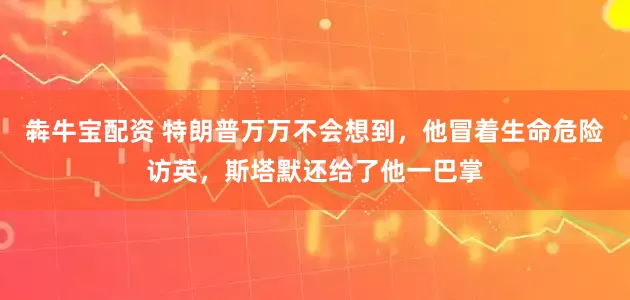 犇牛宝配资 特朗普万万不会想到，他冒着生命危险访英，斯塔默还给了他一巴掌