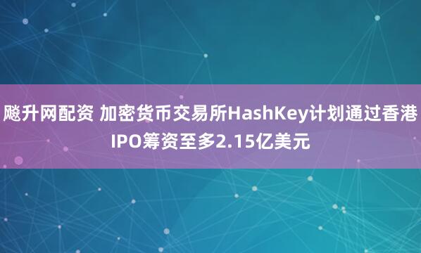 飚升网配资 加密货币交易所HashKey计划通过香港IPO筹资至多2.15亿美元
