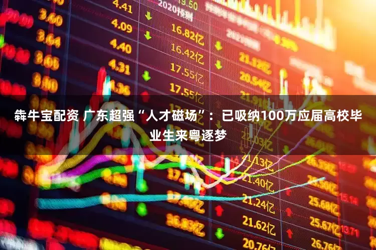 犇牛宝配资 广东超强“人才磁场”：已吸纳100万应届高校毕业生来粤逐梦