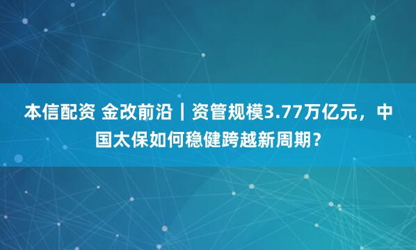 本信配资 金改前沿｜资管规模3.77万亿元，中国太保如何稳健跨越新周期？