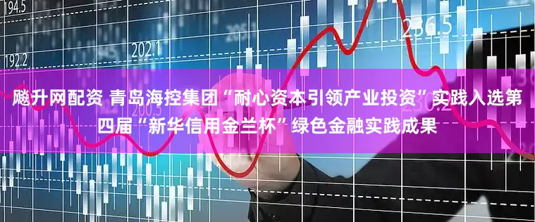 飚升网配资 青岛海控集团“耐心资本引领产业投资”实践入选第四届“新华信用金兰杯”绿色金融实践成果