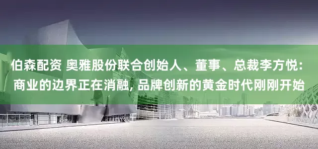 伯森配资 奥雅股份联合创始人、董事、总裁李方悦: 商业的边界正在消融, 品牌创新的黄金时代刚刚开始